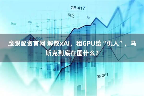 鹰眼配资官网 解散xAI，租GPU给“仇人”，马斯克到底在图什么？